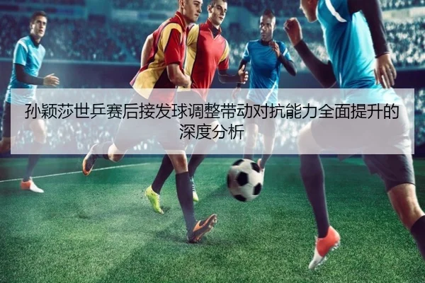 孙颖莎世乒赛后接发球调整带动对抗能力全面提升的深度分析