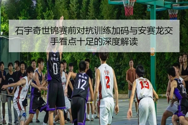 石宇奇世锦赛前对抗训练加码与安赛龙交手看点十足的深度解读